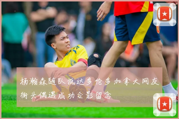 杨瀚森随队抵达多伦多加拿大网友街头偶遇成功合影留念