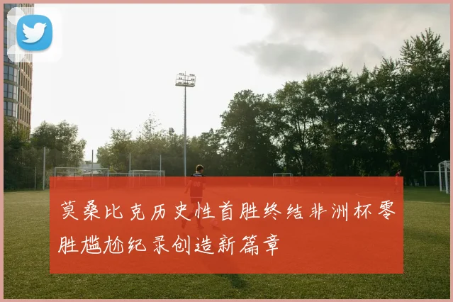 莫桑比克历史性首胜终结非洲杯零胜尴尬纪录创造新篇章