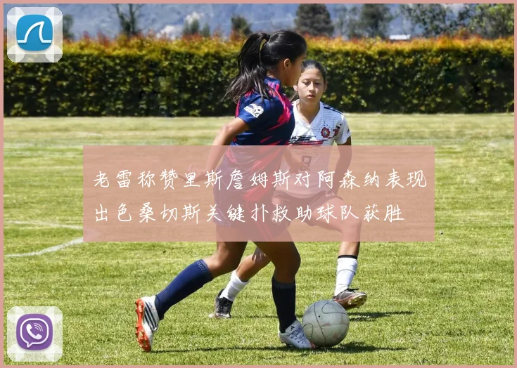 老雷称赞里斯詹姆斯对阿森纳表现出色桑切斯关键扑救助球队获胜