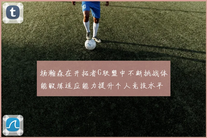 杨瀚森在开拓者G联盟中不断挑战体能锻炼适应能力提升个人竞技水平