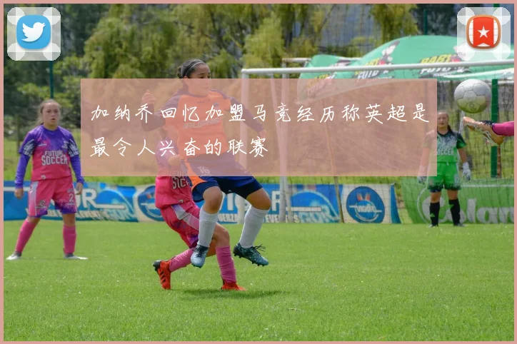 加纳乔回忆加盟马竞经历称英超是最令人兴奋的联赛