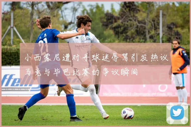 小西蒙尼遭对手球迷辱骂引发热议马竞与毕巴比赛的争议瞬间