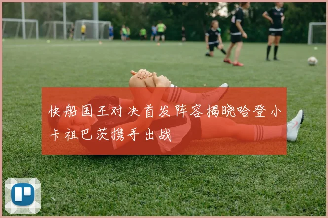 快船国王对决首发阵容揭晓哈登小卡祖巴茨携手出战