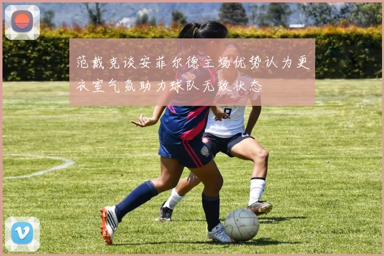 范戴克谈安菲尔德主场优势认为更衣室气氛助力球队无敌状态