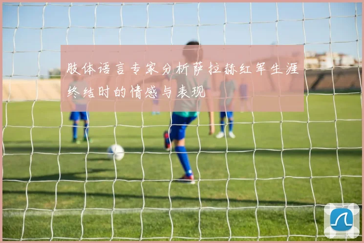 肢体语言专家分析萨拉赫红军生涯终结时的情感与表现