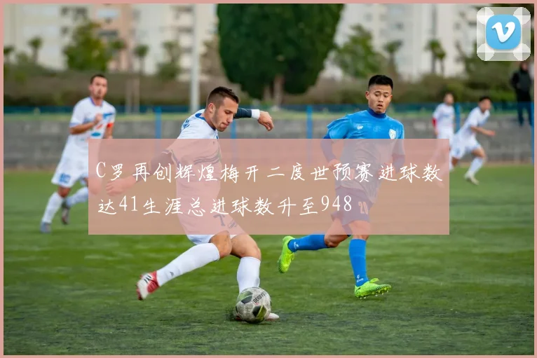 C罗再创辉煌梅开二度世预赛进球数达41生涯总进球数升至948