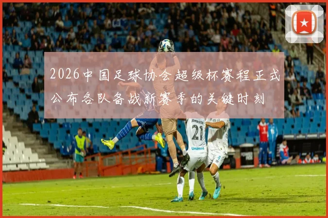 2026中国足球协会超级杯赛程正式公布各队备战新赛季的关键时刻