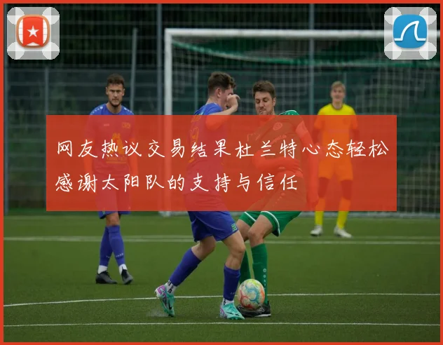 网友热议交易结果杜兰特心态轻松感谢太阳队的支持与信任