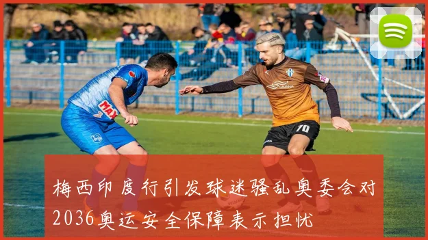 梅西印度行引发球迷骚乱奥委会对2036奥运安全保障表示担忧