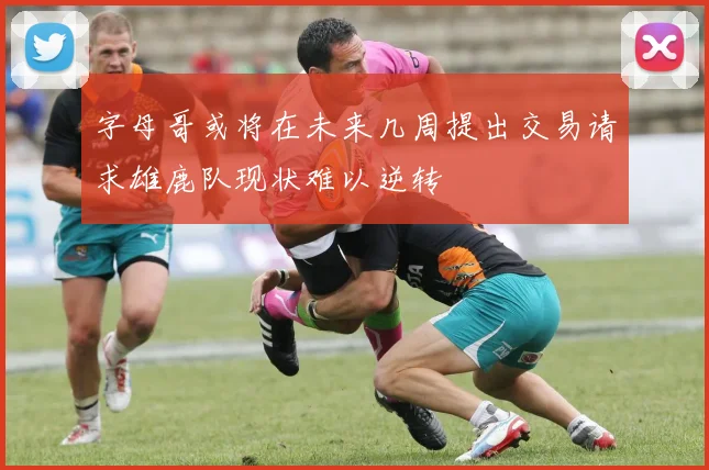 字母哥或将在未来几周提出交易请求雄鹿队现状难以逆转