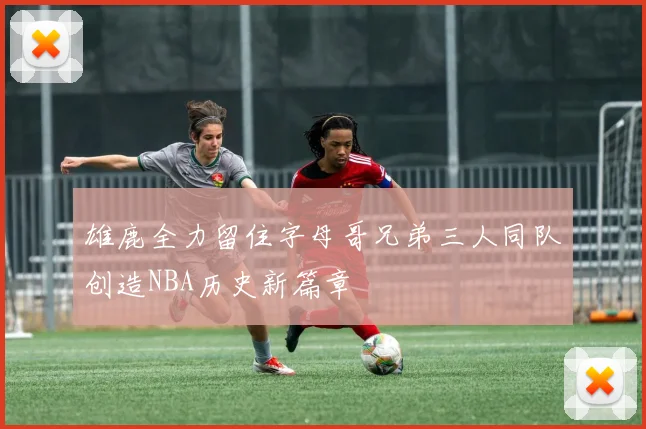 雄鹿全力留住字母哥兄弟三人同队创造NBA历史新篇章
