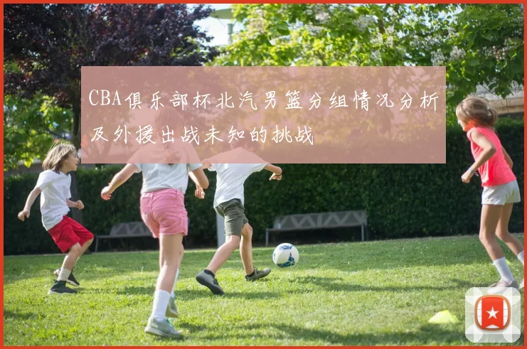 CBA俱乐部杯北汽男篮分组情况分析及外援出战未知的挑战