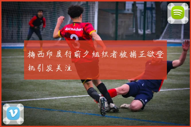 梅西印度行前夕组织者被捕正欲登机引发关注