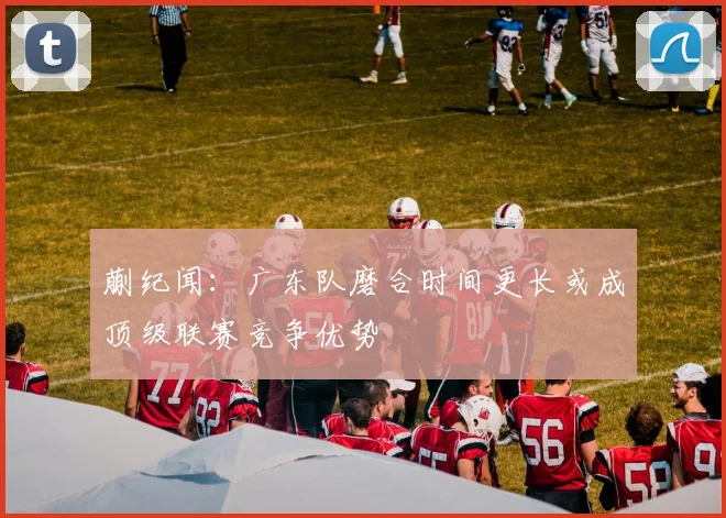 蒯纪闻：广东队磨合时间更长或成顶级联赛竞争优势