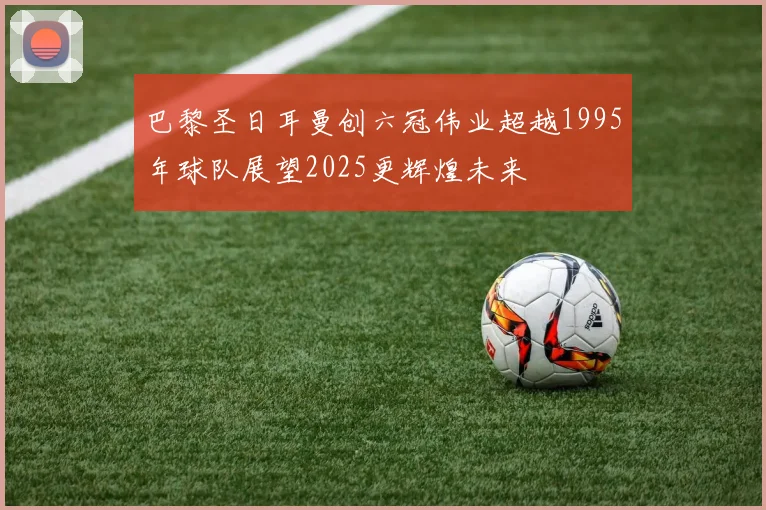 巴黎圣日耳曼创六冠伟业超越1995年球队展望2025更辉煌未来