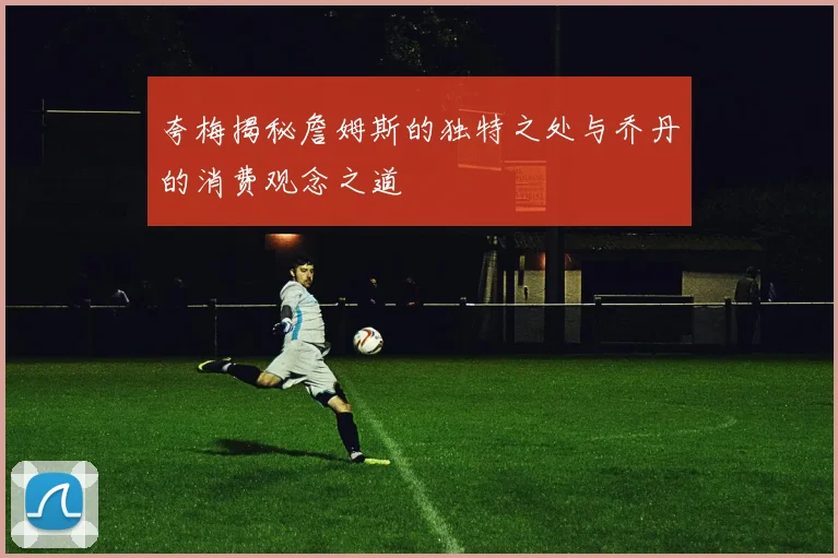 夸梅揭秘詹姆斯的独特之处与乔丹的消费观念之道