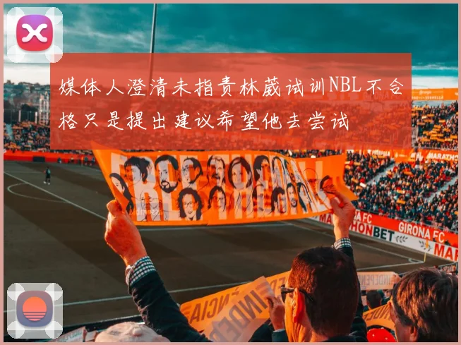 媒体人澄清未指责林葳试训NBL不合格只是提出建议希望他去尝试