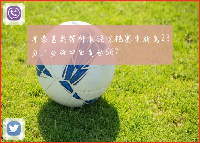 丰泰基奥替补表现惊艳赛季新高23分三分命中率高达667