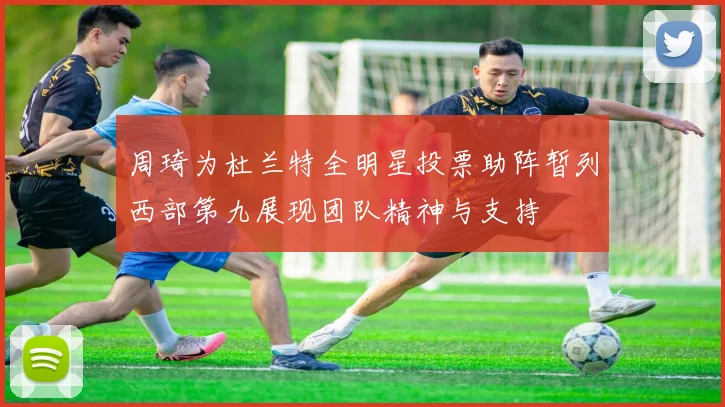 周琦为杜兰特全明星投票助阵暂列西部第九展现团队精神与支持