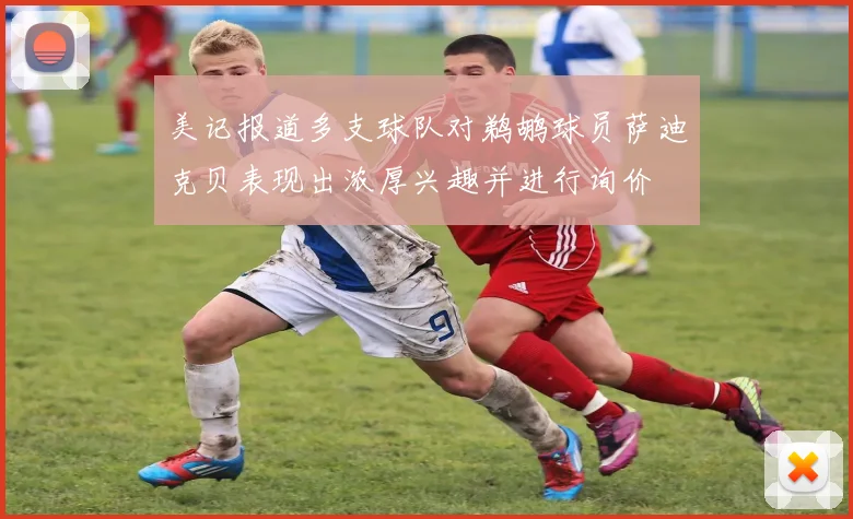 美记报道多支球队对鹈鹕球员萨迪克贝表现出浓厚兴趣并进行询价