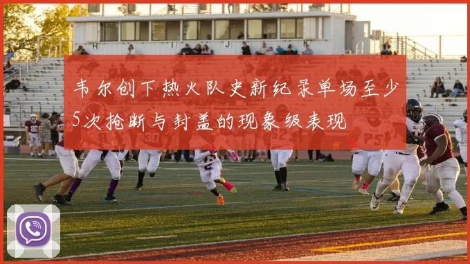 韦尔创下热火队史新纪录单场至少5次抢断与封盖的现象级表现