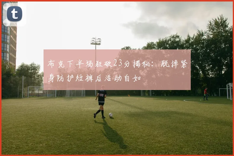 布克下半场狂砍23分揭秘：脱掉紧身防护短裤后活动自如