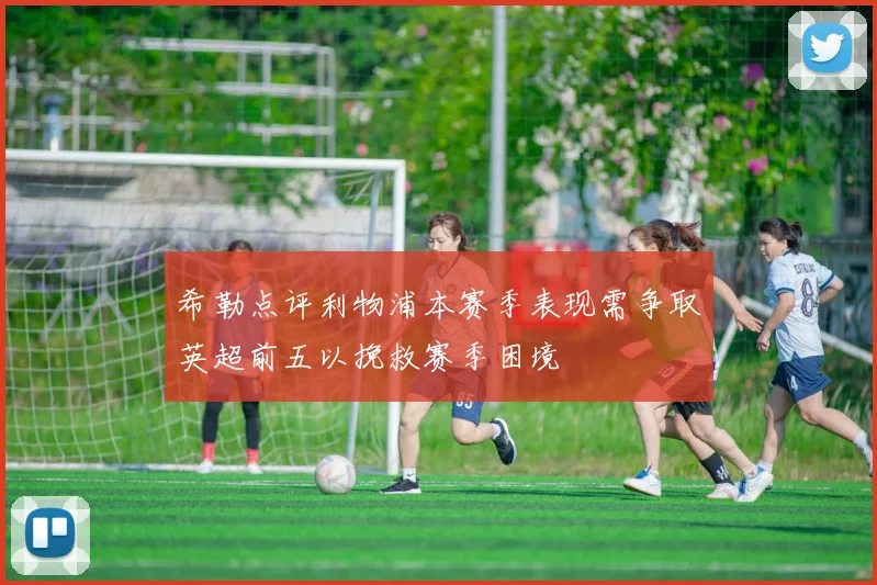 希勒点评利物浦本赛季表现需争取英超前五以挽救赛季困境