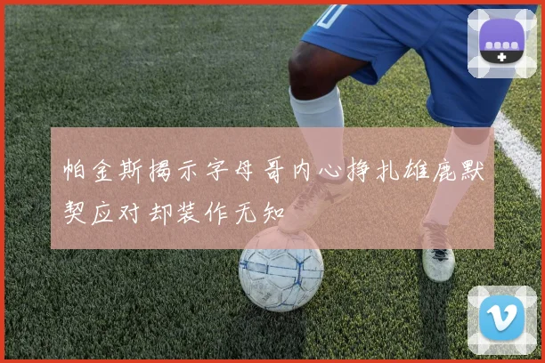 帕金斯揭示字母哥内心挣扎雄鹿默契应对却装作无知