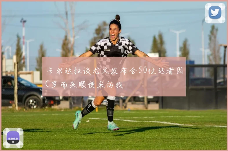 卡尔达拉谈尤文发布会50位记者因C罗而来顺便采访我