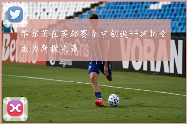 维尔茨在英超赛季中创造44次机会成为新援之最