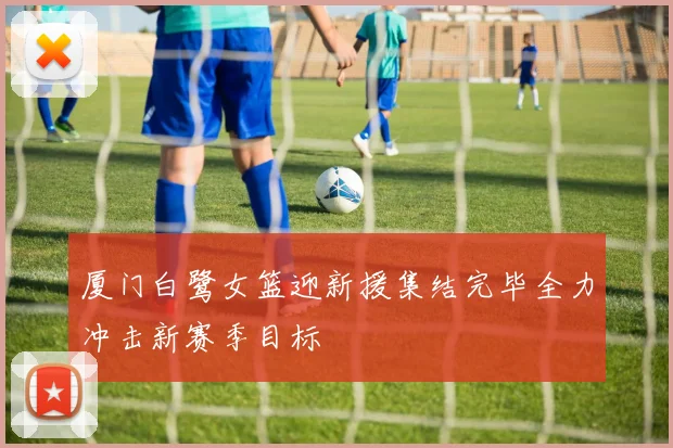 厦门白鹭女篮迎新援集结完毕全力冲击新赛季目标