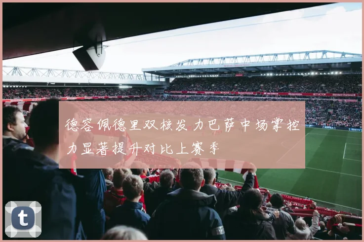 德容佩德里双核发力巴萨中场掌控力显著提升对比上赛季