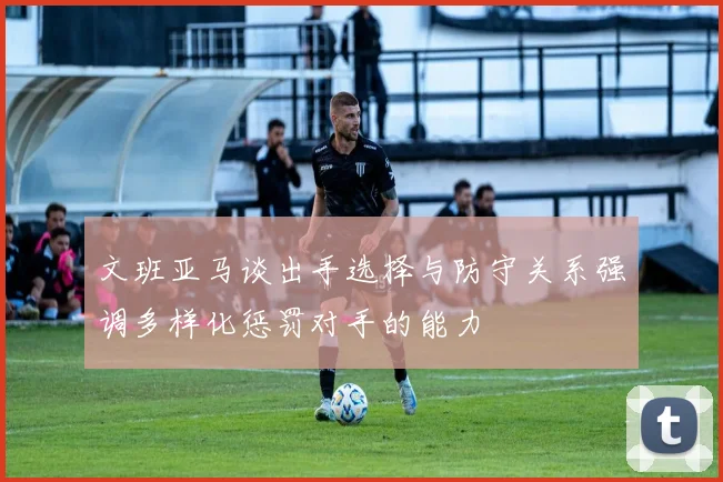 文班亚马谈出手选择与防守关系强调多样化惩罚对手的能力