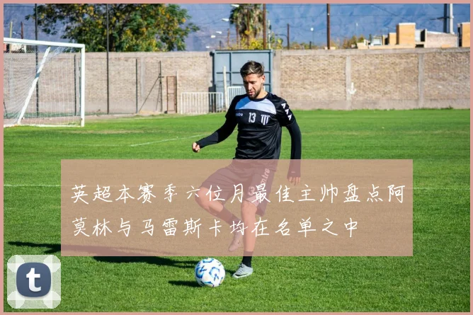 英超本赛季六位月最佳主帅盘点阿莫林与马雷斯卡均在名单之中