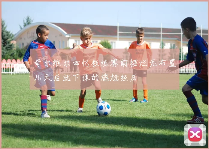 奇尔维尔回忆教练赛前摆烂无布置几天后就下课的尴尬经历