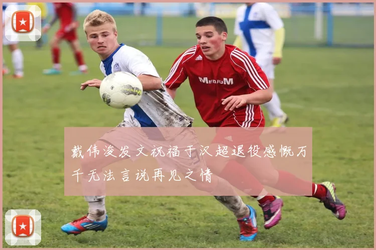 戴伟浚发文祝福于汉超退役感慨万千无法言说再见之情