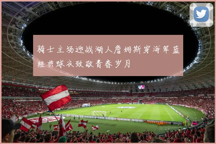 骑士主场迎战湖人詹姆斯穿海军蓝经典球衣致敬青春岁月