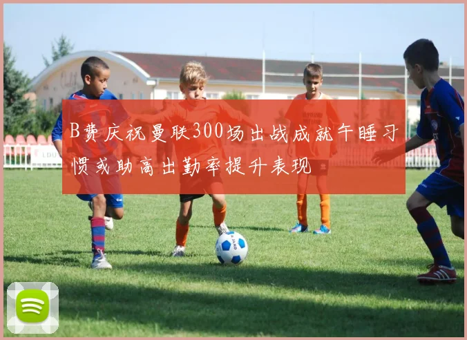 B费庆祝曼联300场出战成就午睡习惯或助高出勤率提升表现