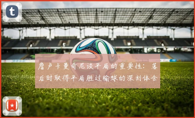 詹卢卡曼奇尼谈平局的重要性：落后时取得平局胜过输球的深刻体会