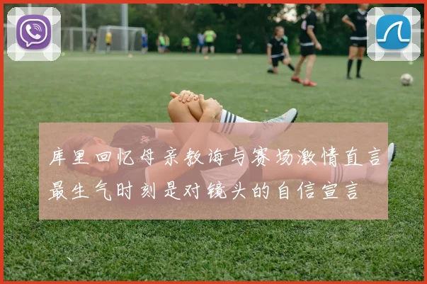 库里回忆母亲教诲与赛场激情直言最生气时刻是对镜头的自信宣言