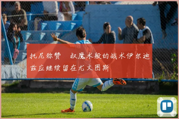 托尼称赞囧叔魔术般的战术伊尔迪兹应继续留在尤文图斯