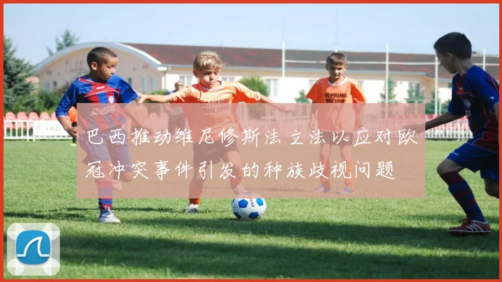 巴西推动维尼修斯法立法以应对欧冠冲突事件引发的种族歧视问题
