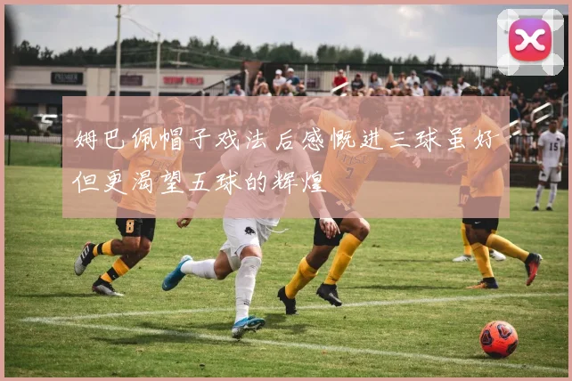 姆巴佩帽子戏法后感慨进三球虽好但更渴望五球的辉煌