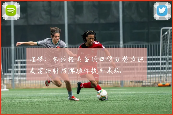 追梦：弗拉格具备顶级得分潜力但尚需独特招牌动作提升表现