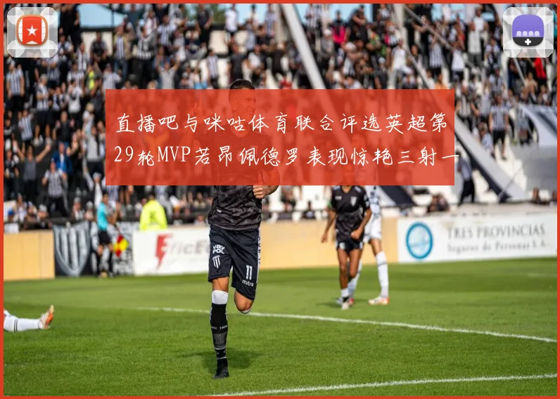 直播吧与咪咕体育联合评选英超第29轮MVP若昂佩德罗表现惊艳三射一传助球队获胜