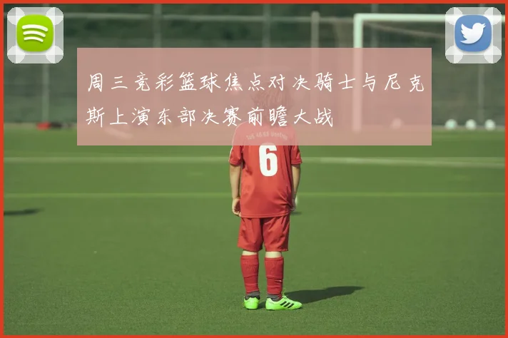 周三竞彩篮球焦点对决骑士与尼克斯上演东部决赛前瞻大战