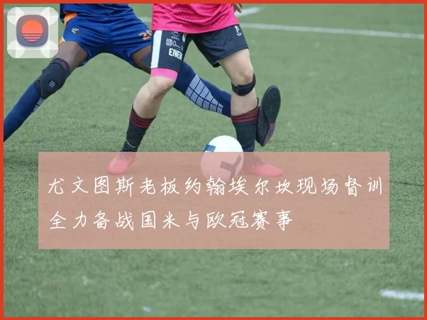 尤文图斯老板约翰埃尔坎现场督训全力备战国米与欧冠赛事
