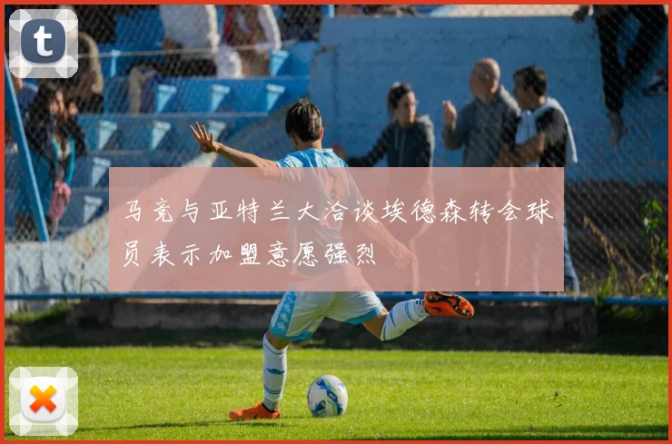 马竞与亚特兰大洽谈埃德森转会球员表示加盟意愿强烈